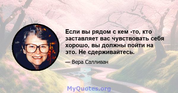 Если вы рядом с кем -то, кто заставляет вас чувствовать себя хорошо, вы должны пойти на это. Не сдерживайтесь.