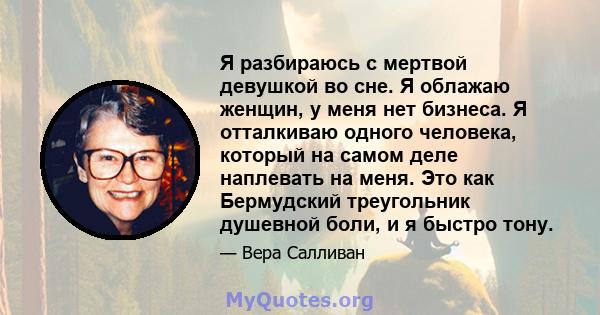 Я разбираюсь с мертвой девушкой во сне. Я облажаю женщин, у меня нет бизнеса. Я отталкиваю одного человека, который на самом деле наплевать на меня. Это как Бермудский треугольник душевной боли, и я быстро тону.