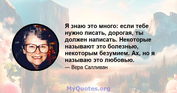 Я знаю это много: если тебе нужно писать, дорогая, ты должен написать. Некоторые называют это болезнью, некоторым безумием. Ах, но я называю это любовью.