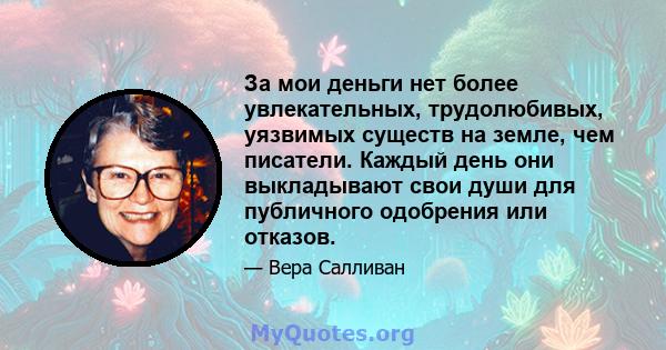 За мои деньги нет более увлекательных, трудолюбивых, уязвимых существ на земле, чем писатели. Каждый день они выкладывают свои души для публичного одобрения или отказов.