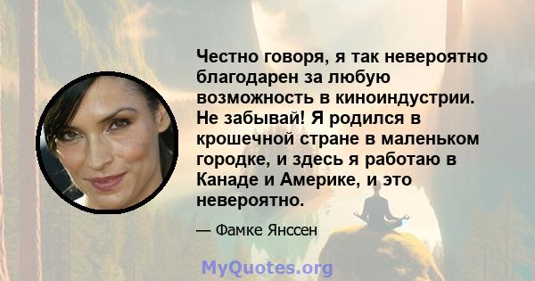 Честно говоря, я так невероятно благодарен за любую возможность в киноиндустрии. Не забывай! Я родился в крошечной стране в маленьком городке, и здесь я работаю в Канаде и Америке, и это невероятно.