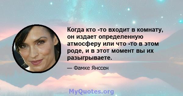 Когда кто -то входит в комнату, он издает определенную атмосферу или что -то в этом роде, и в этот момент вы их разыгрываете.