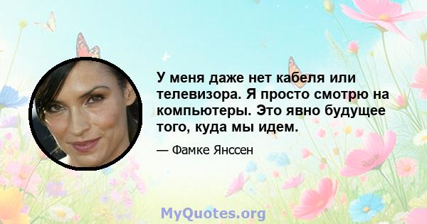 У меня даже нет кабеля или телевизора. Я просто смотрю на компьютеры. Это явно будущее того, куда мы идем.