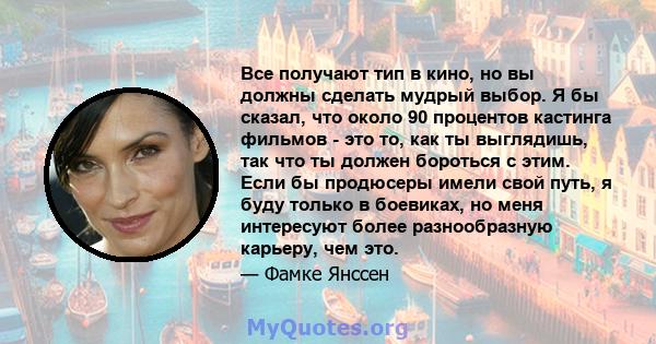 Все получают тип в кино, но вы должны сделать мудрый выбор. Я бы сказал, что около 90 процентов кастинга фильмов - это то, как ты выглядишь, так что ты должен бороться с этим. Если бы продюсеры имели свой путь, я буду