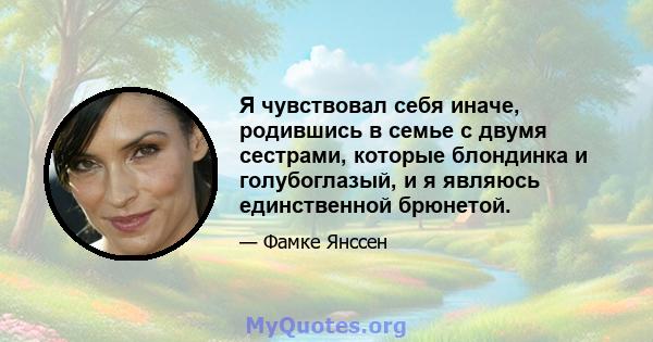 Я чувствовал себя иначе, родившись в семье с двумя сестрами, которые блондинка и голубоглазый, и я являюсь единственной брюнетой.