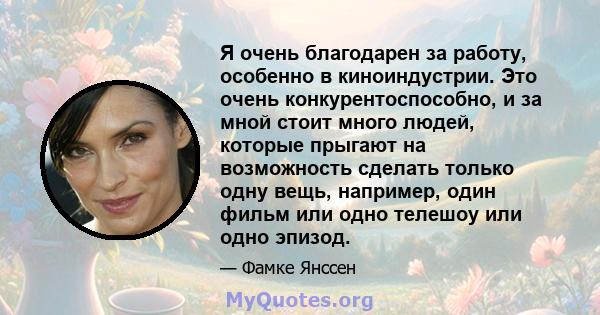 Я очень благодарен за работу, особенно в киноиндустрии. Это очень конкурентоспособно, и за мной стоит много людей, которые прыгают на возможность сделать только одну вещь, например, один фильм или одно телешоу или одно