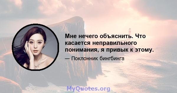 Мне нечего объяснить. Что касается неправильного понимания, я привык к этому.