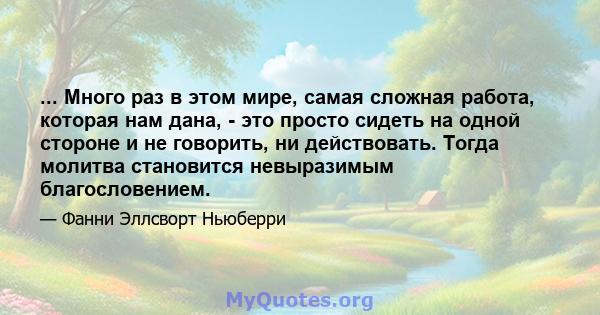 ... Много раз в этом мире, самая сложная работа, которая нам дана, - это просто сидеть на одной стороне и не говорить, ни действовать. Тогда молитва становится невыразимым благословением.