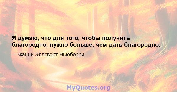 Я думаю, что для того, чтобы получить благородно, нужно больше, чем дать благородно.