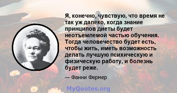 Я, конечно, чувствую, что время не так уж далеко, когда знание принципов диеты будет неотъемлемой частью обучения. Тогда человечество будет есть, чтобы жить, иметь возможность делать лучшую психическую и физическую