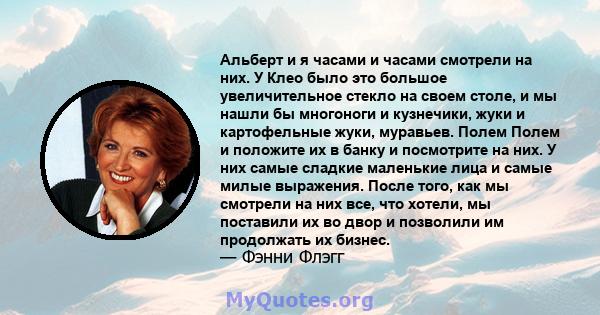 Альберт и я часами и часами смотрели на них. У Клео было это большое увеличительное стекло на своем столе, и мы нашли бы многоноги и кузнечики, жуки и картофельные жуки, муравьев. Полем Полем и положите их в банку и