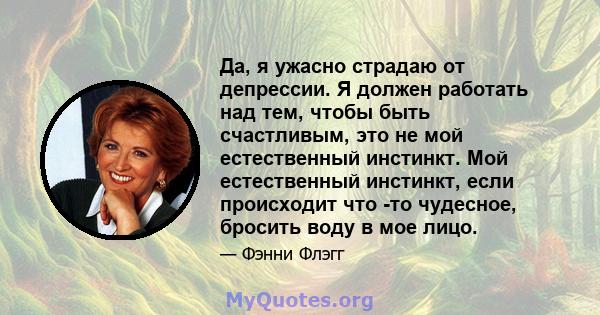 Да, я ужасно страдаю от депрессии. Я должен работать над тем, чтобы быть счастливым, это не мой естественный инстинкт. Мой естественный инстинкт, если происходит что -то чудесное, бросить воду в мое лицо.