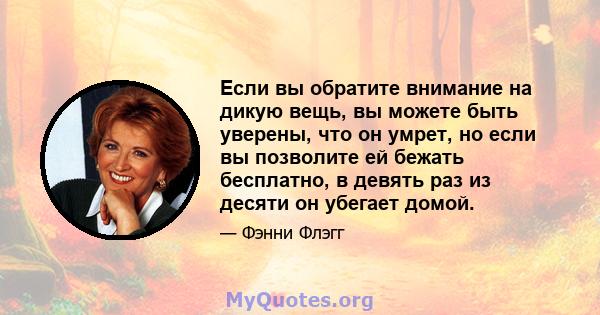 Если вы обратите внимание на дикую вещь, вы можете быть уверены, что он умрет, но если вы позволите ей бежать бесплатно, в девять раз из десяти он убегает домой.