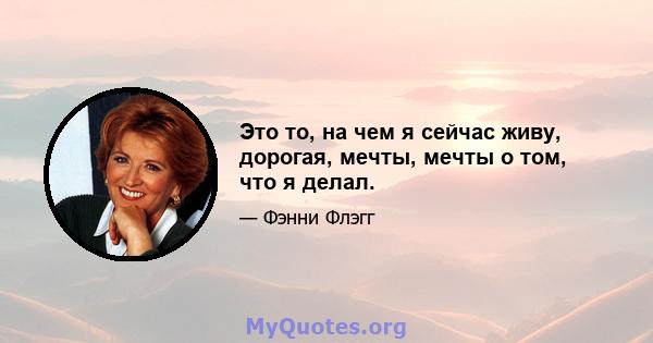 Это то, на чем я сейчас живу, дорогая, мечты, мечты о том, что я делал.