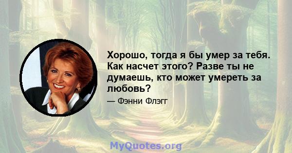 Хорошо, тогда я бы умер за тебя. Как насчет этого? Разве ты не думаешь, кто может умереть за любовь?