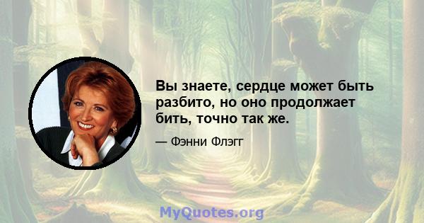 Вы знаете, сердце может быть разбито, но оно продолжает бить, точно так же.