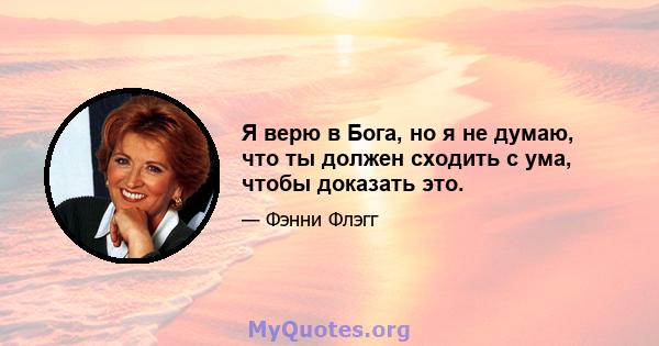 Я верю в Бога, но я не думаю, что ты должен сходить с ума, чтобы доказать это.