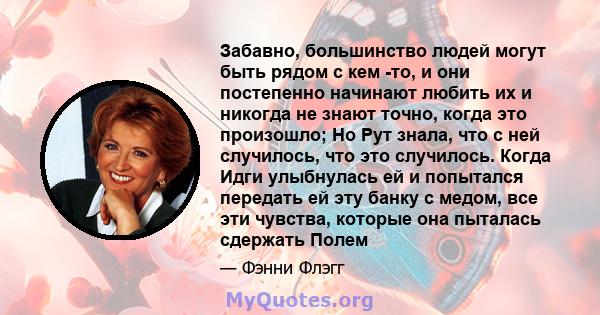 Забавно, большинство людей могут быть рядом с кем -то, и они постепенно начинают любить их и никогда не знают точно, когда это произошло; Но Рут знала, что с ней случилось, что это случилось. Когда Идги улыбнулась ей и