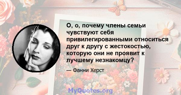 О, о, почему члены семьи чувствуют себя привилегированными относиться друг к другу с жестокостью, которую они не проявит к лучшему незнакомцу?