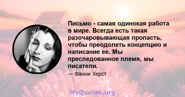 Письмо - самая одинокая работа в мире. Всегда есть такая разочаровывающая пропасть, чтобы преодолеть концепцию и написание ее. Мы преследованное племя, мы писатели.