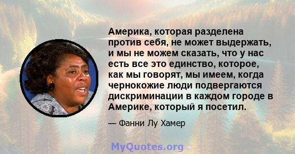 Америка, которая разделена против себя, не может выдержать, и мы не можем сказать, что у нас есть все это единство, которое, как мы говорят, мы имеем, когда чернокожие люди подвергаются дискриминации в каждом городе в