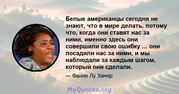 Белые американцы сегодня не знают, что в мире делать, потому что, когда они ставят нас за ними, именно здесь они совершили свою ошибку ... они посадили нас за ними, и мы наблюдали за каждым шагом, который они сделали.