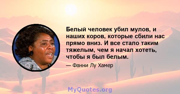 Белый человек убил мулов, и наших коров, которые сбили нас прямо вниз. И все стало таким тяжелым, чем я начал хотеть, чтобы я был белым.