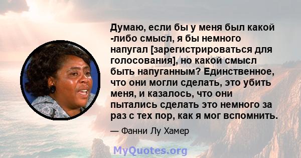 Думаю, если бы у меня был какой -либо смысл, я бы немного напугал [зарегистрироваться для голосования], но какой смысл быть напуганным? Единственное, что они могли сделать, это убить меня, и казалось, что они пытались