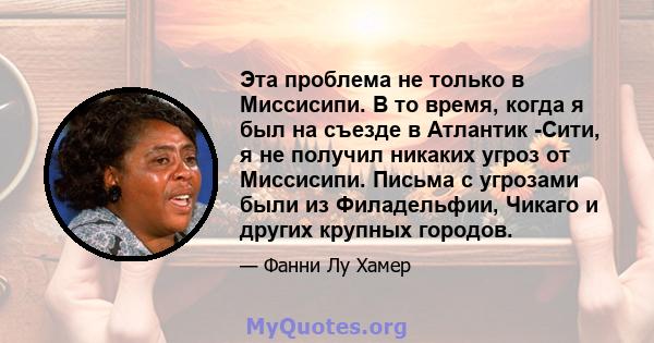 Эта проблема не только в Миссисипи. В то время, когда я был на съезде в Атлантик -Сити, я не получил никаких угроз от Миссисипи. Письма с угрозами были из Филадельфии, Чикаго и других крупных городов.