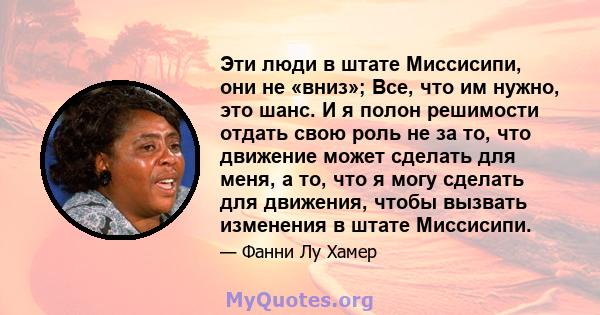 Эти люди в штате Миссисипи, они не «вниз»; Все, что им нужно, это шанс. И я полон решимости отдать свою роль не за то, что движение может сделать для меня, а то, что я могу сделать для движения, чтобы вызвать изменения