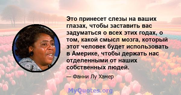 Это принесет слезы на ваших глазах, чтобы заставить вас задуматься о всех этих годах, о том, какой смысл мозга, который этот человек будет использовать в Америке, чтобы держать нас отделенными от наших собственных людей.