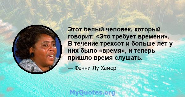 Этот белый человек, который говорит: «Это требует времени». В течение трехсот и больше лет у них было «время», и теперь пришло время слушать.