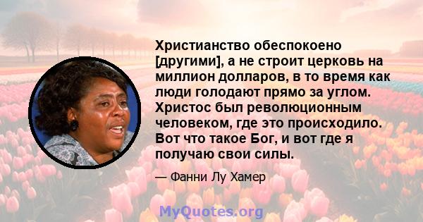 Христианство обеспокоено [другими], а не строит церковь на миллион долларов, в то время как люди голодают прямо за углом. Христос был революционным человеком, где это происходило. Вот что такое Бог, и вот где я получаю