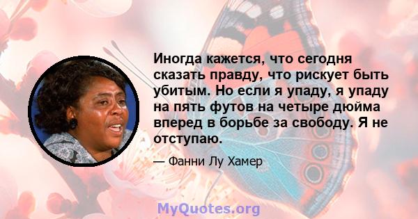 Иногда кажется, что сегодня сказать правду, что рискует быть убитым. Но если я упаду, я упаду на пять футов на четыре дюйма вперед в борьбе за свободу. Я не отступаю.