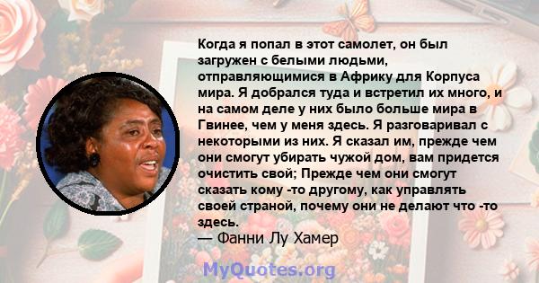 Когда я попал в этот самолет, он был загружен с белыми людьми, отправляющимися в Африку для Корпуса мира. Я добрался туда и встретил их много, и на самом деле у них было больше мира в Гвинее, чем у меня здесь. Я