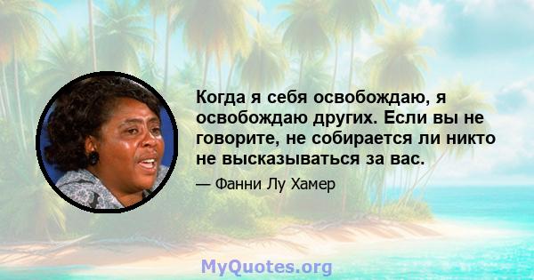 Когда я себя освобождаю, я освобождаю других. Если вы не говорите, не собирается ли никто не высказываться за вас.