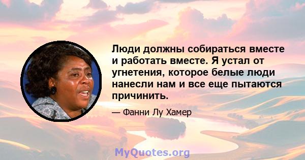 Люди должны собираться вместе и работать вместе. Я устал от угнетения, которое белые люди нанесли нам и все еще пытаются причинить.