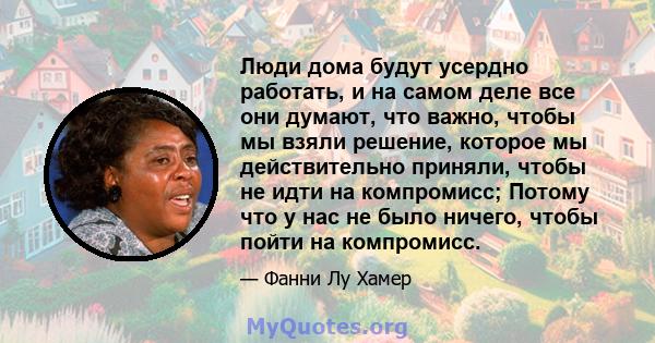 Люди дома будут усердно работать, и на самом деле все они думают, что важно, чтобы мы взяли решение, которое мы действительно приняли, чтобы не идти на компромисс; Потому что у нас не было ничего, чтобы пойти на