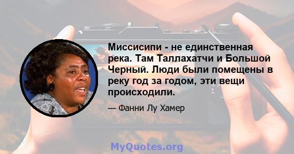 Миссисипи - не единственная река. Там Таллахатчи и Большой Черный. Люди были помещены в реку год за годом, эти вещи происходили.