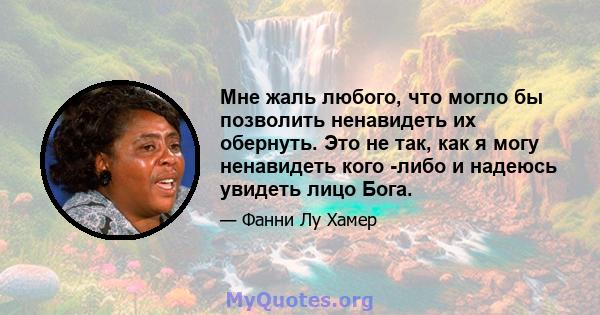 Мне жаль любого, что могло бы позволить ненавидеть их обернуть. Это не так, как я могу ненавидеть кого -либо и надеюсь увидеть лицо Бога.