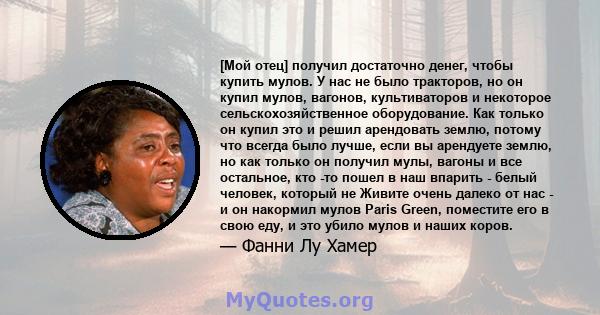 [Мой отец] получил достаточно денег, чтобы купить мулов. У нас не было тракторов, но он купил мулов, вагонов, культиваторов и некоторое сельскохозяйственное оборудование. Как только он купил это и решил арендовать