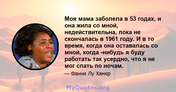 Моя мама заболела в 53 годах, и она жила со мной, недействительна, пока не скончалась в 1961 году. И в то время, когда она оставалась со мной, когда -нибудь я буду работать так усердно, что я не мог спать по ночам.