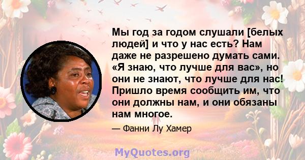 Мы год за годом слушали [белых людей] и что у нас есть? Нам даже не разрешено думать сами. «Я знаю, что лучше для вас», но они не знают, что лучше для нас! Пришло время сообщить им, что они должны нам, и они обязаны нам 