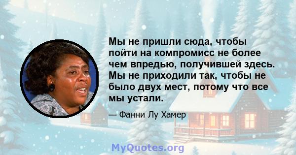 Мы не пришли сюда, чтобы пойти на компромисс не более чем впредью, получившей здесь. Мы не приходили так, чтобы не было двух мест, потому что все мы устали.