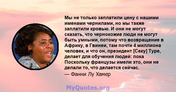 Мы не только заплатили цену с нашими именами чернилами, но мы также заплатили кровью. И они не могут сказать, что чернокожие люди не могут быть умными, потому что возвращение в Африку, в Гвинеи, там почти 4 миллиона