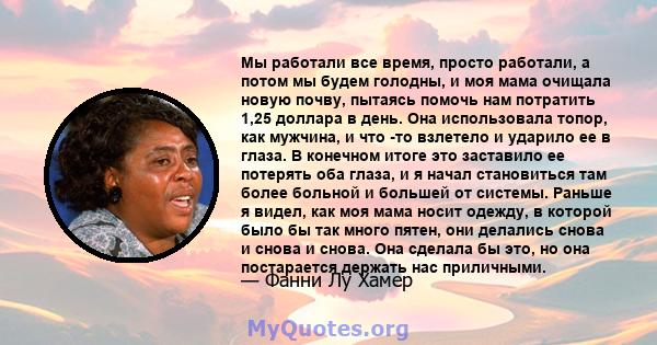 Мы работали все время, просто работали, а потом мы будем голодны, и моя мама очищала новую почву, пытаясь помочь нам потратить 1,25 доллара в день. Она использовала топор, как мужчина, и что -то взлетело и ударило ее в