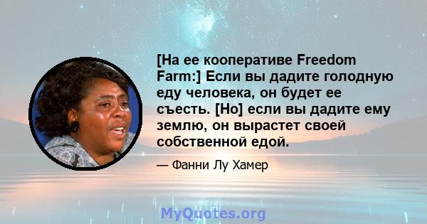 [На ее кооперативе Freedom Farm:] Если вы дадите голодную еду человека, он будет ее съесть. [Но] если вы дадите ему землю, он вырастет своей собственной едой.