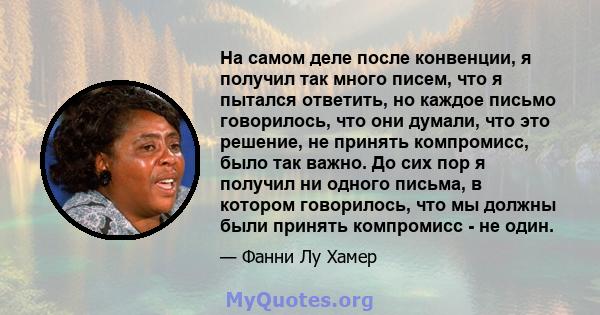 На самом деле после конвенции, я получил так много писем, что я пытался ответить, но каждое письмо говорилось, что они думали, что это решение, не принять компромисс, было так важно. До сих пор я получил ни одного