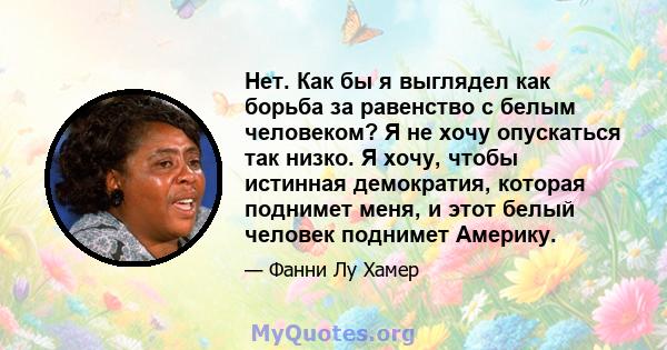 Нет. Как бы я выглядел как борьба за равенство с белым человеком? Я не хочу опускаться так низко. Я хочу, чтобы истинная демократия, которая поднимет меня, и этот белый человек поднимет Америку.