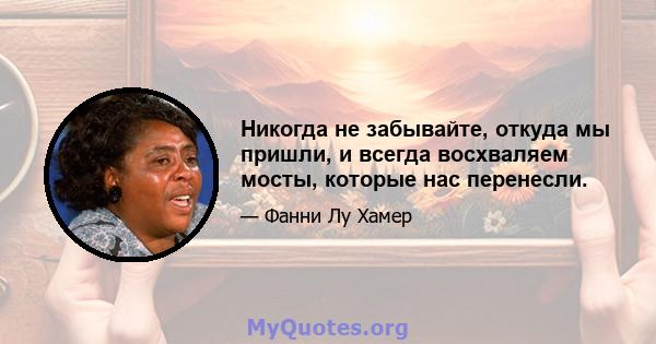 Никогда не забывайте, откуда мы пришли, и всегда восхваляем мосты, которые нас перенесли.